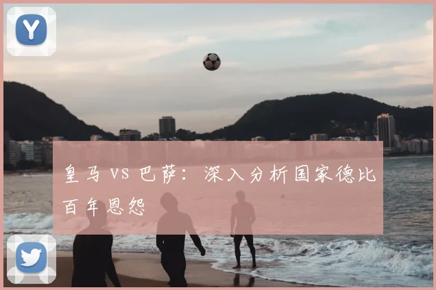 皇马 vs 巴萨:深入分析国家德比百年恩怨