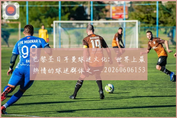 巴黎圣日耳曼球迷文化:世界上最热情的球迷群体之一_20260606153238