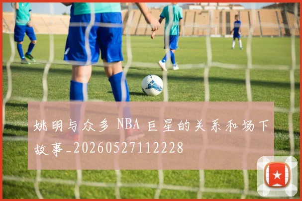 姚明与众多 NBA 巨星的关系和场下故事_20260527112228