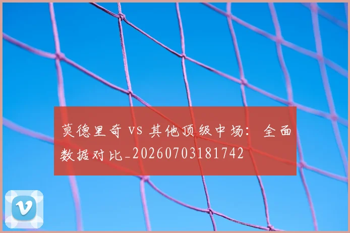 莫德里奇 vs 其他顶级中场：全面数据对比_20260703181742