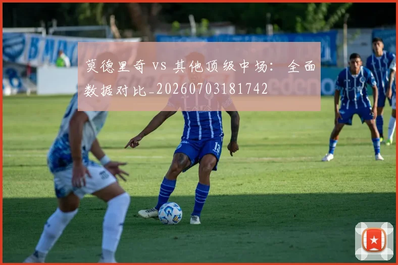 莫德里奇 vs 其他顶级中场：全面数据对比_20260703181742