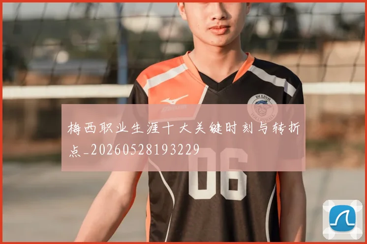梅西职业生涯十大关键时刻与转折点_20260528193229