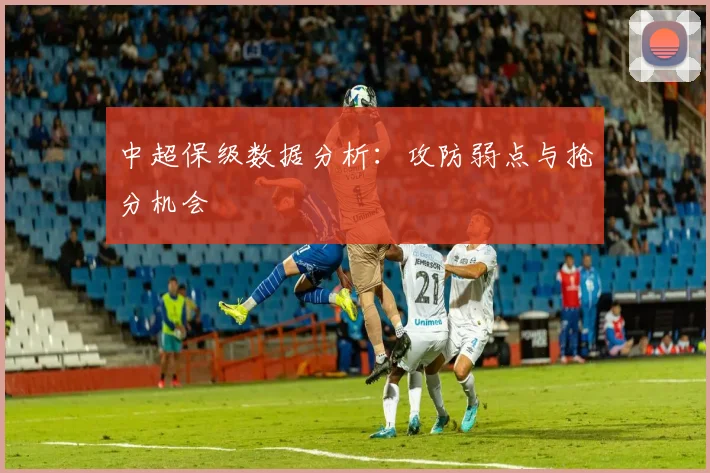 中超保级数据分析：攻防弱点与抢分机会