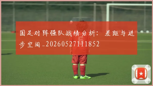 国足对阵强队战绩分析：差距与进步空间_20260527111852