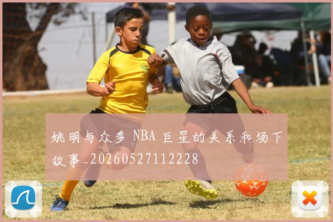 姚明与众多 NBA 巨星的关系和场下故事_20260527112228