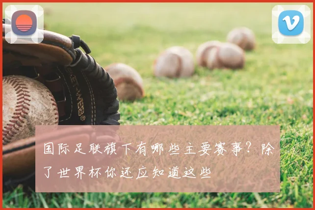 国际足联旗下有哪些主要赛事？除了世界杯你还应知道这些